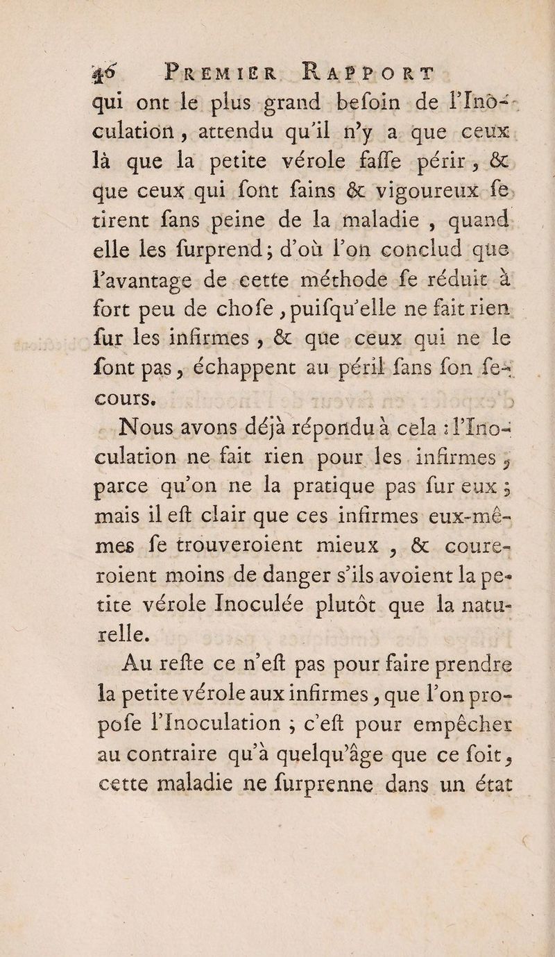 qui ont le plus grand befoin de PIn5~ culatidrt , attendu qu'il n’y a que ceux là que la petite vérole faffe périr 3 &amp; que ceux qui font fains &amp; vigoureux fe tirent fans peine de la maladie , quand elle les furprend; d’où Ton conclud que l'avantage de cette méthode fe réduit à fort peu de chofe , puifqu’elle ne fait rien fur les infirmes , &amp; que ceux qui ne le font pas y échappent au péril fans fon fe- cours. Nous avons déjà répondu à cela : l’Ino¬ culation ne fait rien pour les infirmes $ parce qu’on ne la pratique pas fur eux $ mais il eft clair que ces infirmes eux-mê¬ mes fe trouveraient mieux 5 &amp; coure- roient moins de danger s’ils avoient la pe¬ tite vérole Inoculée plutôt que la natu¬ relle. Au refte ce n’eft pas pour faire prendre la petite vérole aux infirmes > que l’on pro- pofe l’Inoculation ; c’eft pour empêcher au contraire qu’à quelqifâge que ce foit^ cette maladie ne furprenne dans un état