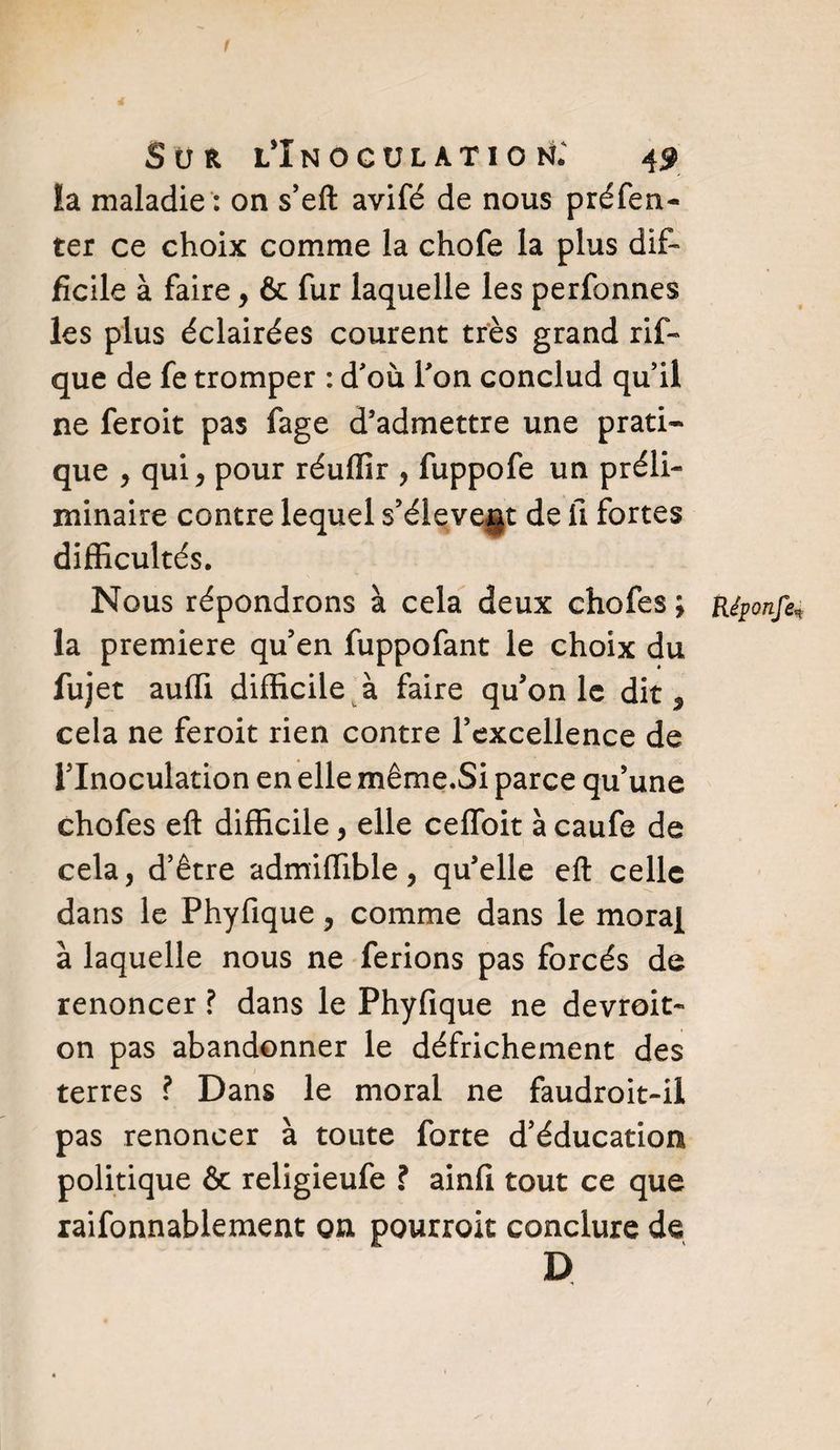 1 Sur l’înocülatioh; 49 ïa maladie : on s’eft avifé de nous préfen- ter ce choix comme la chofe la plus dif¬ ficile à faire , &amp; fur laquelle les perfonnes les plus éclairées courent très grand rif- que de fe tromper : d'où l'on conclud qu'il ne feroit pas fage d’admettre une prati¬ que , qui j pour réuffir , fuppofe un préli¬ minaire contre lequel s’éieve§t de U fortes difficultés. Nous répondrons à cela deux chofes ; Réponfe* la première qu’en fuppofant le choix du fujet auffi difficile à faire qu’on le dit 9 cela ne feroit rien contre l’excellence de l’Inoculation en elle même.Si parce qu’une chofes eft difficile , elle ceffoit à caufe de cela, d’être admiffible, qu’elle eft celle dans le Phyfique, comme dans le moraf à laquelle nous ne ferions pas forcés de renoncer ? dans le Phyfique ne devroit- on pas abandonner le défrichement des terres ? Dans le moral ne faudroit-il pas renoncer à toute forte d’éducation politique ôc religieufe ? ainfi tout ce que raifonnablement on pourrait conclure de D