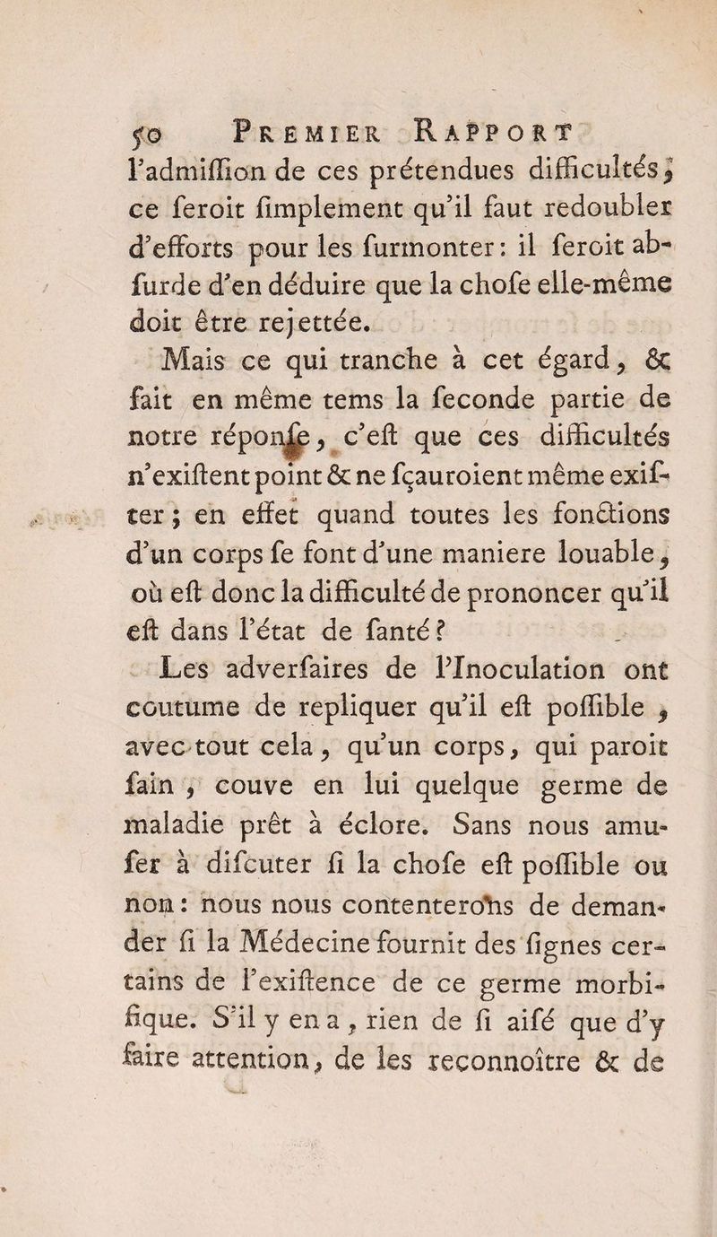 l’admiffion de ces prétendues difficultés* ce feroit Amplement qu’il faut redoubler d’efforts pour les furmonter : il feroit ab- furde d’en déduire que la chofe elle-même doit être rejettée. Mais ce qui tranche à cet égard, 6c fait en même tems la fécondé partie de notre répo nfe>c’ efl: que ces difficultés n’exiftent point 6c ne fçauroient même exis¬ ter ; en effet quand toutes les fondions d’un corps fe font d’une maniéré louable * où efl: donc la difficulté de prononcer qu’il efl: dans l’état de fanté? Les adverfaires de PInoculation ont coutume de répliquer qu’il efl poffible * avec tout cela, qu’un corps, qui paroit fain , couve en lui quelque germe de maladie prêt à éclore. Sans nous amu- fer à difcuter fi la chofe efl poffible ou non : nous nous contenterons de deman¬ der fi la Médecine fournit des fignes cer¬ tains de fexiftence de ce germe morbi¬ fique. S’il y en a , rien de fi aifé que d’y faire attention, de les reconnoître 6c de