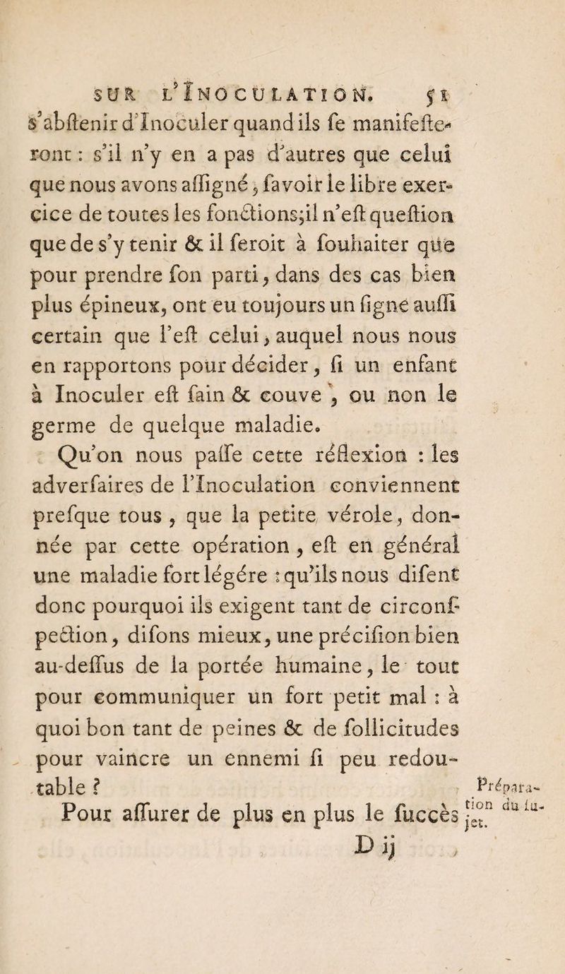 sur. l' Inoculation. çi * s’abftenir d'inoculer quand ils fe manifefte* font : s’il n’y en a pas d'autres que celui que nous avons a (ligné , fa voir le libre exer« cice de toutes les fon£tions;il n eftqueftion que de s’y tenir &amp; il feroit à fouhaiter qüe pour prendre fon parti, dans des cas bien plus épineux, ont eu toujours un fi g ne au fil certain que l’efl: celui > auquel nous nous en rapportons pour décider, fi un enfant à Inoculer efl; fain &amp; couve , ou non le germe de quelque maladie. Qu’on nous palfe cette réflexion : les adverfaires de l’Inoculation conviennent prefque tous , que la petite vérole , don¬ née par cette opération , eft en général une maladie fort légère *qu?ils nous difent donc pourquoi ils exigent tant de circonP pe&amp;ion, difons mieux, une précifion bien au-deffus de la portée humaine, le tout pour communiquer un fort petit mal : à quoi bon tant de peines &amp; de follicitudes . pour vaincre un ennemi fi peu redou¬ table ? 7 . Prépara- Pour aflfurer de plus en plus le fuccès Uaiu' Dij /