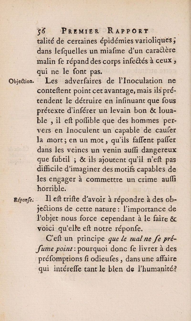 talité de certaines épidémies varioliques ] dans lefquelles un miafme d'un caractère malin fe répand des corps infeûés à ceux , qui ne le font pas. Objedion. Les adverfaires de l’Inoculation ne conteftent point cet avantage, mais ils pré¬ tendent le détruire en infinuant que fous prétexte d’inférer un levain bon &amp; loua¬ ble , il eft poffible que des hommes per¬ vers en Inoculent un capable de caufer la mort ; en un mot, qu’ils faffent paflfer dans les veines un venin auffi dangereux que fubtil ; &amp; ils ajoutent qu’il n’eft pas difficile d’imaginer des motifs capables de les engager à commettre un crime auffi horrible. Uéponfe. H efl: trifte d'avoir à répondre à des ob- jeétions de cette nature : l’importance de l’objet nous force cependant à le faire &amp; voici qu elle efl notre réponfe. C’eft un principe que le mal ne fe pré- fume point : pourquoi donc fe livrer à des préfomptions fi odieufes > dans une affaire qui huéreffe tant le bien de l’humanité!