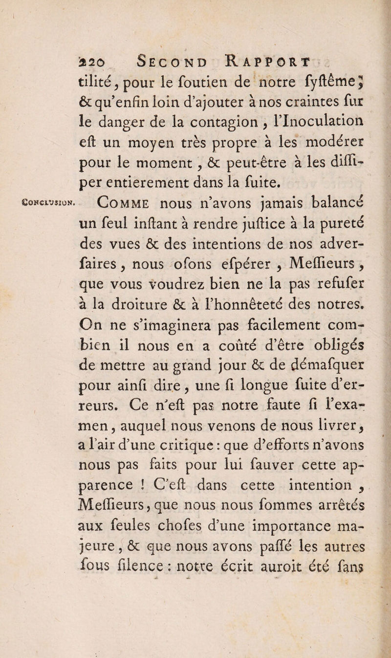 Conclusion. tllité ^ pour le foutien de notre fyftêmejj &qu’enfinloin d’ajouter à nos craintes fur le danger de la contagion , l’Inoculation eft un moyen très propre à les modérer pour le moment , & peut-être à les difli- per entièrement dans la fuite. Comme nous n’avons jamais balancé un feul inftant à rendre juftice à la pureté des vues & des intentions de nos adver- faires , nous ofons efpérer , Meilleurs y que vous voudrez bien ne la pas refufer à la droiture & à l’honnêteté des nôtres. On ne s’imaginera pas facilement com¬ bien il nous en a coûté d’être obligés de mettre au grand jour & de démafquer pour ainfi dire, une fi longue fuite d’er¬ reurs. Ce n'eft pas notre faute fi l’exa¬ men, auquel nous venons de nous livrer 9 a l’air d’une critique : que d’efforts n’avons nous pas faits pour lui fauver cette ap¬ parence ! Ceft dans cette intention 9 Meilleurs, que nous nous fouîmes arrêtés aux feules chofes d’une importance ma¬ jeure , & que nous avons paffé les autres fous filence : notre écrit auroit été fans «t