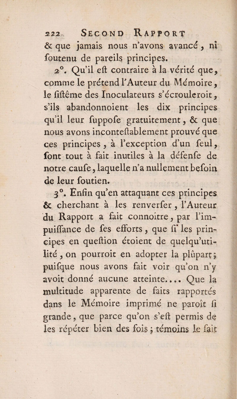 & que jamais nous n’avons avancé , ni foutenu de pareils principes. 2°. Quil eft contraire à la vérité que * comme le prétend FAuteur du Mémoire, le fiftême des Inoculateurs s’écrouleroit, s’ils abandonnoient les dix principes qu’il leur fuppofe gratuitement, & que nous avons inconteftablement prouvé que ces principes, à l’exception d’un feul, font tout à fait inutiles à la défenfe de notre caufe, laquelle n a nullement befoia de leur foutien. 3°. Enfin qu’en attaquant ces principes & cherchant à les renverfer , l’Auteur du Rapport a fait connoitre, par Fini- puiffance de fes efforts, que iT les prin¬ cipes en queftion étoient de quelqu’un- lité, on pourroit en adopter la plupart; puifque nous avons fait voir qu’on n y avoit donné aucune atteinte..». Que la multitude apparente de faits rapportés dans le Mémoire imprimé ne paroît fl grande, que parce qu’on s’efl: permis de les répéter bien des fois ; témoins le fait