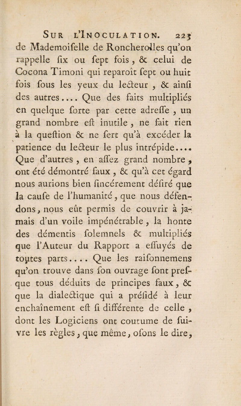 de Mademoifelle de Roncheroiles qu’on rappelle fix ou fept fois , & celui de Cocona Timoni qui reparoît fept ou huit fois fous les yeux du leâeur ^ & ainfï des autres.... Que des faits multipliés en quelque forte par cette adrelfe , un grand nombre efi: inutile > ne fait rien à la queftion & ne fert qu’à excéder la patience du leéteur le plus intrépide.... Que d'autres ? en alfez grand nombre , ont été démontré faux ^ & qu’à cet égard nous aurions bien fincérement défiré que la caufe de l’humanité > que nous défen¬ dons , nous eût permis de couvrir à ja^; mais d’un voile impénétrable , la honte des démentis folemnels & multipliés que l’Auteur du Rapport a elfuyés de toutes parts.... Que les raifonnemens qu'on trouve dans fon ouvrage font pref- que tous déduits de principes faux y êc que la dialedique qui a préfidé à leur enchaînement eft fi différente de celle * dont les Logiciens ont coutume de fui- vre les règles; que même, ofons le dire*