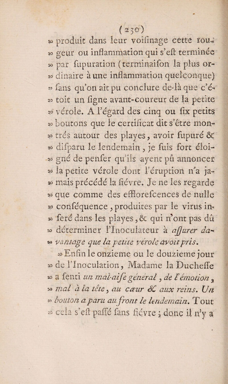 ( 230-) sa produit dans leur voifinage cette roiu a» geur ou inflammation qui s’efl: terminée aa par fupuration ( terminaifon la plus or- 20 dinaire à une inflammation quelconque) fans qu’on ait pu conclure de-là que c’é^ 23 toit un ligne avant-coureur de la petite *>■ vérole. A l’égard des cinq ou fix petits boutons que le certificat dit s'être mon- 23 très autour des piayes, avoir fupuré & » difparu le lendemain y je fuis fort éloi- 23 gné de penfer qu’ils ayent pu annoncer 23 la petite vérole dont 1 éruption n’a ja- 23 mais précédé la fièvre. Je ne les regarde » que comme des effiorefcences de nulle 23 conféquence ^ produites par le virus im sa feré dans les playes 5& qui n’ont pas dû 23 déterminer flnoculaceur à ajjurer da- » va mage que la -petite vérole avait pris. 23 Enfin le onzième ou le douzième jour » de l’Inoculation, Madame la Ducheffe 23 a fenti un mabaife général 5 de £ émotion % 33 mal à la tête, au cœur SC aux reins. Un 35 bouton a paru au front le lendemain. Tout $ ce la sTft paffé fans fièvre j donc il n5y a