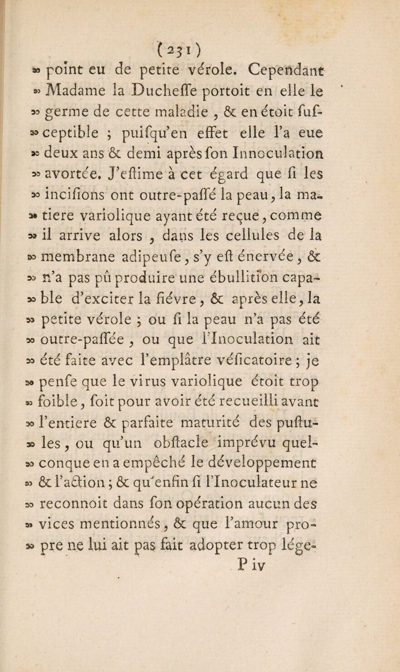 (25ï) » point eu de petite vérole. Cependant « Madame la Ducheffe portoit en elle le 33 germe de cette maladie , & enétoit fuf- K>ceptible ; puifqu’en effet elle Ta eue deux ans & demi après fon Innoculation 33 avortée. J’eftime à cet égard que fi les 33 incifions ont outre-paffé la peau, la ma™ » tiere variolique ayant été reçue, comme » il arrive alors , dans les cellules de la 33 membrane adipeufe , s’y eft énervée , & 33 n’a pas pu produire une ébullition capa- >3 ble d’exciter la fièvre, & après elle, la w petite vérole ; ou fi la peau n’a pas été » outre-paffée , ou que ! Inoculation ait 33 été faite avec l’emplâtre véficatoire ; je s» penfe que le virus variolique étoit trop » foible, foit pour avoir été recueilli avant 33 l’entiere & parfaite maturité des puftu- 33 les, ou qu’un obflacle imprévu quel- 33 conque en a empêché le développement 33 & Faction ; & qif enfin fi FInoculateur ne 33 reconnoit dans fon opération aucun des 33 vices mentionnés, & que l’amour pro- 33 pre ne lui ait pas fait adopter trop lége- P iv