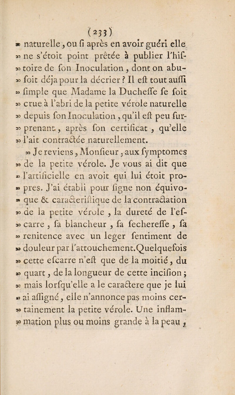 ! (23î) * naturelle , ou fi après en avoir guéri elle » ne s’étoit point prêtée à publier Fhif- ^toirede fon Inoculation , dont on abu- 30 foit déjà pour la décrier ? Il eft tout aufii « fimple que Madame la Ducheffe fe foit 30 crue à l’abri de la petite vérole naturelle 30 depuis fon Inoculation , qu’il eft peu fur- 30 prenant, , après fon certificat, qu?elle >o l’ait contractée naturellement. 33 Je reviens, Mon (leur , aux fymptomes &o de la petite vérole. Je vous ai dit que » l'artificielle en avoir qui lui étoit pro- w près. J’ai établi pour ligne non équivo- » que 6e caracteriftique de la contraclation 30 de la petite vérole , la dureté de fef- 30 carre , fa blancheur , fa lecherelfe , fa « renitence avec un leger fentiment de w douleur par i'attouchement.Quelquefois 30 cette efcarre n’eft que de la moitié, du » quart, de la longueur de cette incifion ; 3o mais lorfqu’elle a le cara&ere que je lui »? ai afiigné, elle n’annonce pas moins cer- 33 tainement la petite vérole. Une inflam- & mation plus ou moins grande à la peau r