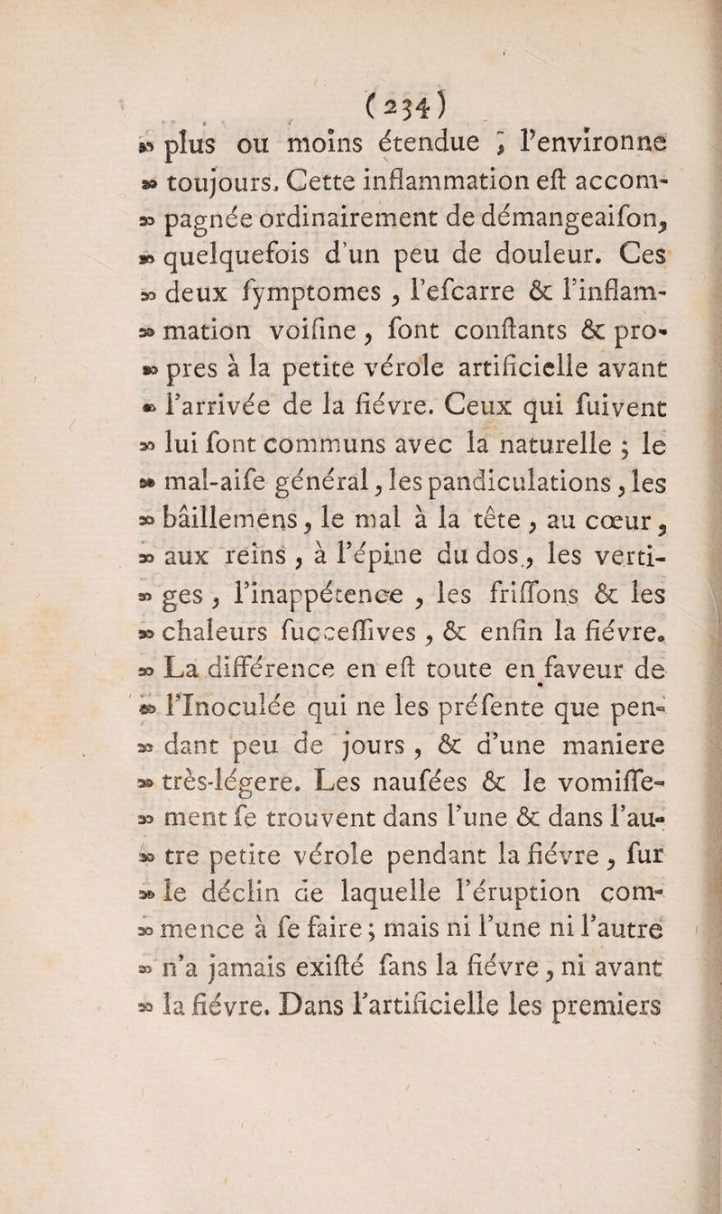 * * * \ y » plus ou moins étendue ] Fenvlronne s® toujours. Cette inflammation efl accom- 33 pagnée ordinairement de démangeaifon^ s» quelquefois dun peu de douleur. Ces 33 deux fymptomes 5 Fefcarre & F inflam- s® mation voifme , font confiants & pro* s® près à la petite vérole artificielle avant » Farrivée de la fièvre. Ceux qui fuivent » lui font communs avec la naturelle ; le » mal-aife général > les pandiculations , les » bâillemens j le mal à la tête ^ au cœur 5 s? aux reins , à F épine du dos., les verti- » ges } Finappétenee y les fri (Tons & les a® chaleurs fucceflives ^ & enfin la fièvre® » La différence en efl; toute en faveur de m FInoculée qui ne les préfente que pen« » dant peu de jours , & d’une maniéré » très-légere. Les naufées & le vomiffe- 33 nient fe trouvent dans Fune & dans F au- » tre petite vérole pendant la fièvre , fur » le déclin de laquelle l’éruption çom-- » mence à fe faire ; niais ni Fune ni l’autre n’a jamais exifté fans la fièvre 5 ni avant K* la fièvre. Dans Fartificielle les premiers