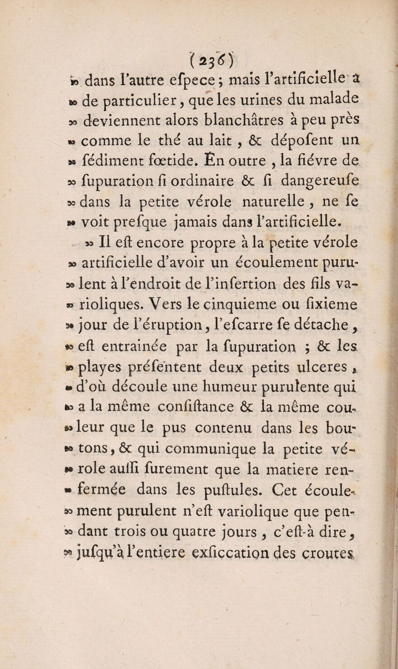 1*36) *> dans l'autre efpece; mais l’artificielle a 50 de particulier, que les urines du malade o» deviennent alors blanchâtres à peu près »» comme le thé au lait , & dépofent un » fédiment fœtide. En outre , la fièvre de » fupuration fi ordinaire & fi dangereufe »o dans la petite vérole naturelle , ne fe »• voit prefque jamais dans l?artificielle. oo II eft encore propre à la petite vérole » artificielle d’avoir un écoulement puru- » lent à Teudroit de l’infertion des fils va- » rioliques. Vers le cinquième ou fixieme o» jour de l’éruption, l’efcarre fe détache y 5o efl entraînée par la fupuration ; & les » playes préfentent deux petits ulcérés r » d’où découle une humeur purulente qui 5o a la même confiftance & la même cou- &o leur que le pus contenu dans les bou- ®o tons, & qui communique la petite vé- »o rôle aulïi furement que la matière ren- » fermée dans les pullules. Cet écoule-* ornent purulent n’efl variolique que pen- oo dant trois ou quatre jours , c’efl-à dire ^ oo jufqu’à l’eutiere exfiçcation des croûtes