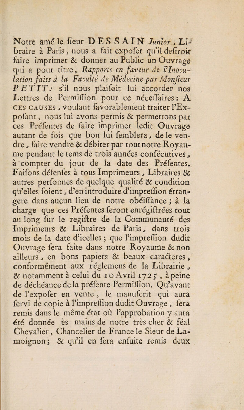 Notre âme le fîeur DES SAIN Junior ^ LP braire à Paris, nous a fait expofer qu’il defiroit faire imprimer de donner au Public un Ouvrage qui a pour titre. Rapports en faveur de VInocu¬ lation faits à la Faculté de Médecine par Monjuur PETIT: s’il nous plaifoit lui accorder nos Lettres de Permilîion pour ce néceflaires : A X ces causes j voulant favorablement traiter l’Ex- pofant, nous lui avons permis de permettons par ces Préfentes de faire imprimer ledit Ouvrage autant de fois que bon lui femblera^ de le ven¬ dre ^ faire vendre de débiter par tout notre Royau¬ me pendant le tems de trois années confécutives > à compter du jour de la date des Préfentes, Faifons défenfes à tous Imprimeurs „ Libraires de autres perfonnes de quelque qualité de condition qu’elles foient d’en introduire d’imprefïion étran¬ gère dans aucun lieu de notre obéiffance ; à la charge que ces Préfentes feront enrégiftrées tout au long fur le regiftre de la Communauté des Imprimeurs de Libraires de Paris ^ dans trois mois de la date d’icelles ; que l’imprefîion dudit Ouvrage fera faite dans notre Royaume de non ailleurs en bons papiers de beaux caraéleres, conformément aux réglemens de la Librairie ^ de notamment à celui du io Avril 1725*, à peine de déchéance delà préfente Permifïion. Qu’avant de l’expofer en vente , le manuferit qui aura fervi de copie à l’imprelïion dudit Ouvrage , fera remis dans le même état où l’approbation y aura été donnée ès mains de notre très cher de féal Chevalier, Chancelier de France le Sieur de La¬ moignon; de qu’il en fera enfmte remis deux