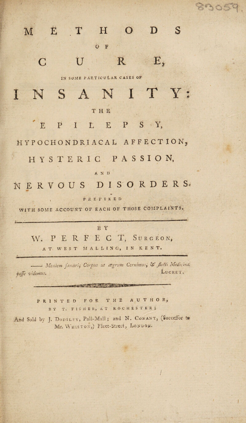 C O F U E IN SOME PARTICULAR CASES OF I N S A N I T Y THE 'epilepsy, t HYPOCHONDRIACAL AFFECTION, HYSTERIC PASSION, A N D NERVOUS DISORDER Si , PREFIXED WITH SOME ACCOUNT OF EACH OF THOSE COMPLAINTS# B Y W. P E R F E G T, Surgeon, A T W E S T M A L L I N G, IN KENT. __ Mentem jandrij Corpus ut asgrim CernhniiSy CS’ Jie&i Medicimz iioJJ} wclcmus. Lucre r. PRINTED FOR THE AUTHOR^ BY T. F I S H E R, A T R O C H E S T E R ; And Sold by J. Dodslfy, Pall-Mall; and N. Conant, (SuccelTor Mr. M'hXs T o x;,) Fleet-Street, Lo n u o n.