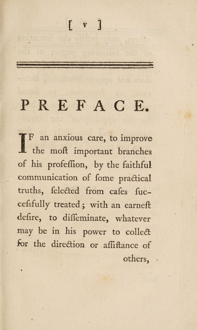 .-1 . 1 :■■■„ ■■■,>.1,,M PREFACE. IF an anxious care, to improve the moft important branches ; • of his profeffion, by the faithful communication of fome practical truths, feleded from cafes fuc- cefsfully treated; with an earneft deiire, to diffeminate, whatever may be in his power to colled: for the diredion or affiftance of others. t