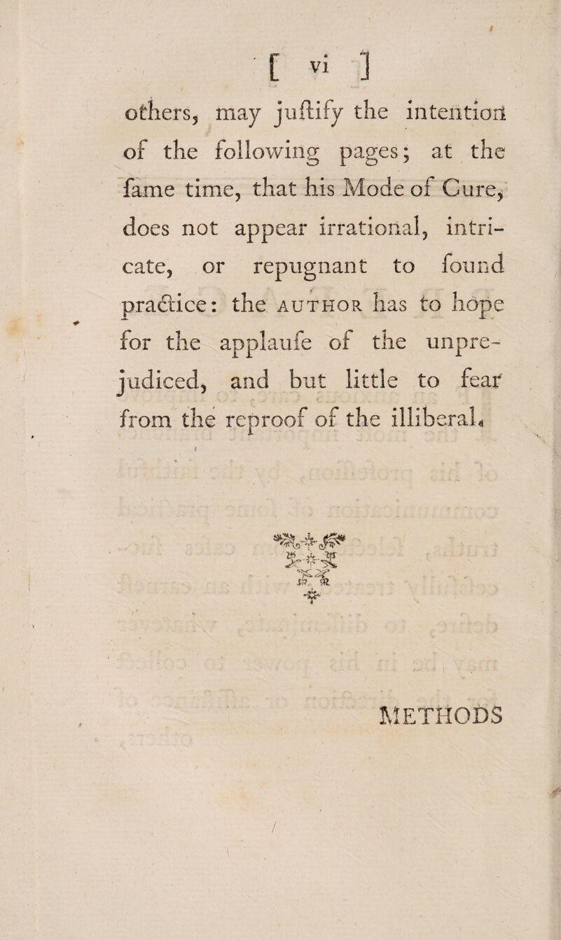 others, may juftify the intention of the following pages; at the fame time, that his Mode of Cure, does not appear irrational, intri¬ cate, or repugnant to found pradlice: the author has to hope for the applaufe of the unpre¬ judiced, and but little to feat from the reproof of the illiberaL METHODS /