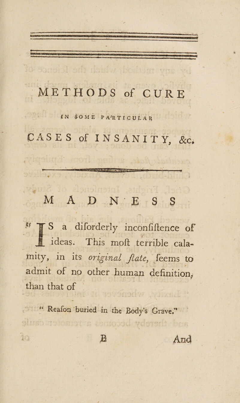 METHODS of CURE f N SOME P A'R T I G U L A K cases of INSANITY, &.c» madness 1 T s a diforderly inc6nfi{ience of ideas. This moft terrible cala¬ mity, in its original Jiate, /eems to K admit of no other human definition.’ than that of “ Reafon buried in tbe Body’s Grave.” iB And /