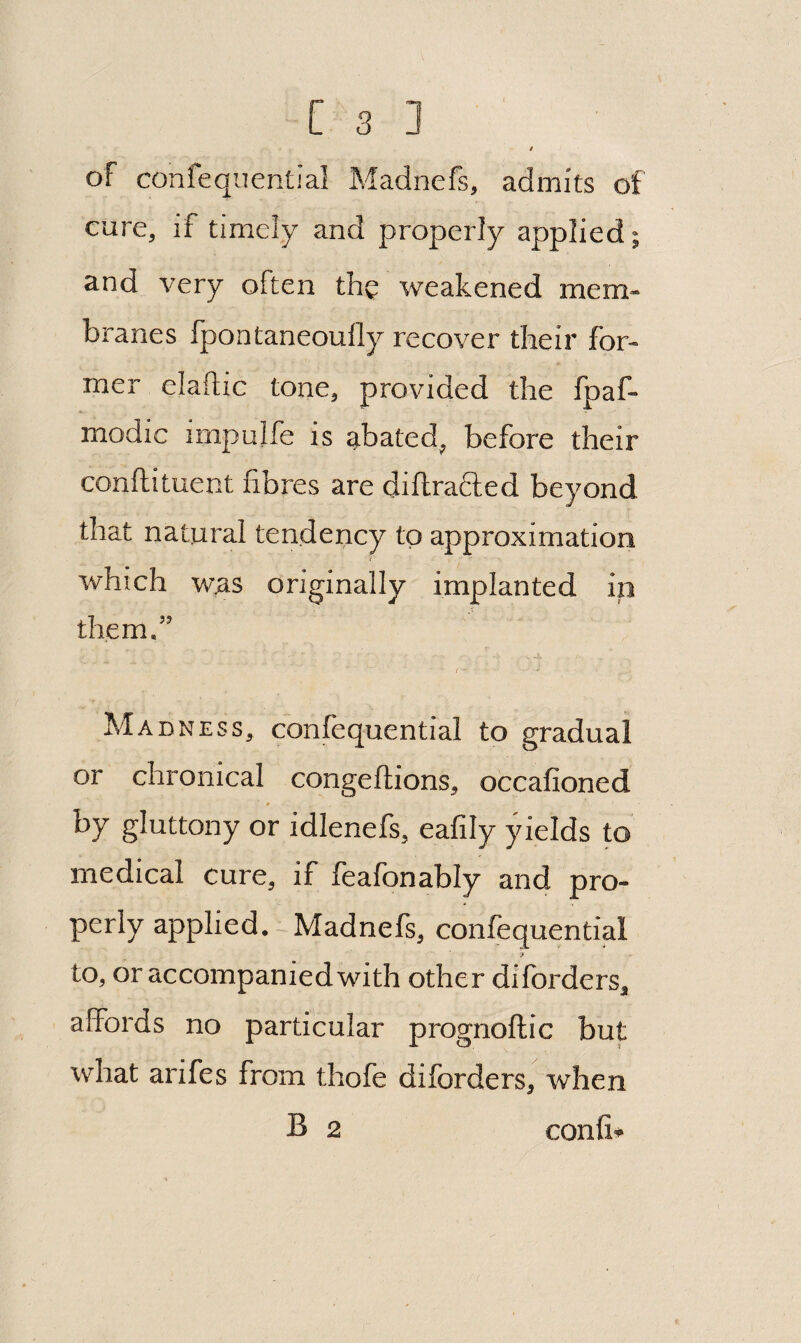 t of confeqiiential Madnefs, admits of cure, if timely and properly applied; and_ A^ery often the weakened mem¬ branes Ipontaneoufly recover their for¬ mer elaftic tone, provided the fpaf- modic impulfe is abated, before their conftituent fibres are diflrafted beyond that natural tendency to approximation which was originally implanted in them.” I Madness, confequential to gradual or chronical congeftions, occafioned by gluttony or idlenefs, eafily yields to medical cure, if feafonably and pro¬ perly applied.-Madnefs, confequential to, or accompanied with other diforders, affords no particular prognoflic but what arifes from thofe diforders, when B 2 confi*