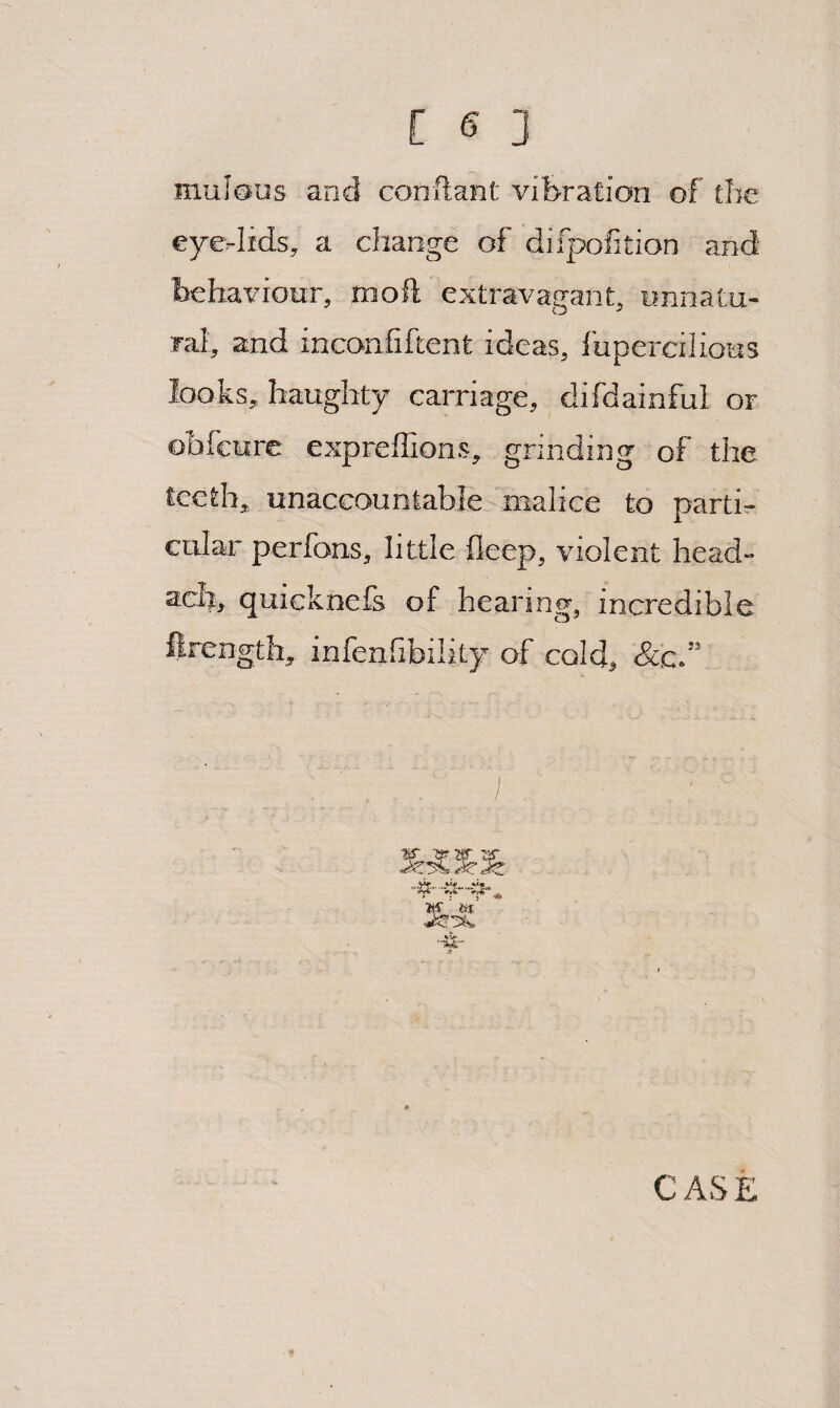 muJous and conftant vibration of the eye-lids, a change of difpofition and behaviour, moft extravagant, unnatu¬ ral, and inconfiftent ideas, I'uperciliotis looks, haughty carriage, difdainful or ohfeure expreffions, grinding of the teeth, unaccountable malice to partis cular perfons, little fleep, violent head- ach, quicknefs of hearing, incredible ftrength, infenfibility of cold, &c.” -s-