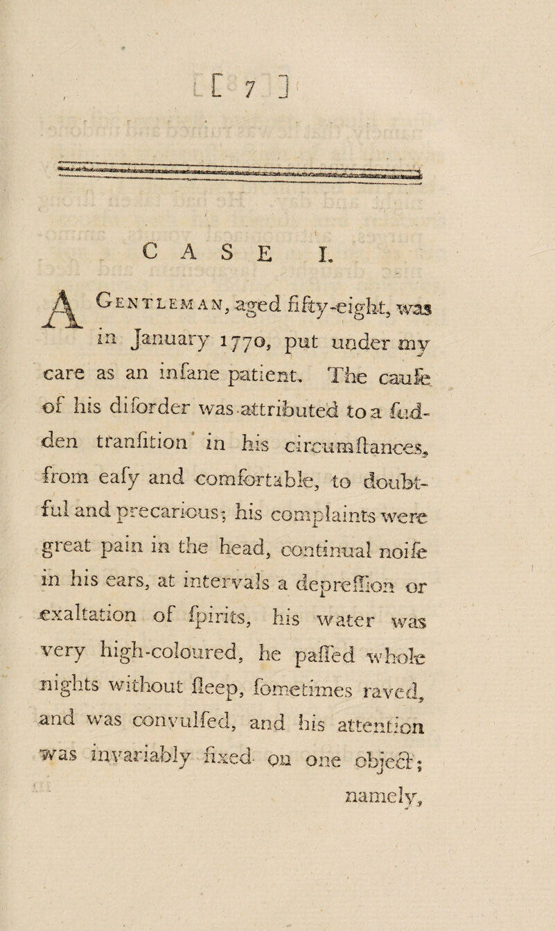 / case I. A Gentleman, aged fifty-eight, was in January 1770, put under tny care as an infane patient. The caufe of his diforder was .attributed to a fcd- den tranfition in h:s circumftancej;, from eafy and eomfortable, to doubt¬ ful and precaric-us- his complaints were great pain in the head, oontinnal rioife in his ears, at intervals a deprefllon or .exaltation of ipirits^ hrs water was very high-coloured, he palled whole nights Without fleep, fbmetiines raved^ and was convulfed, and his attention was int^ariably iixeci- on one obiecth namely^