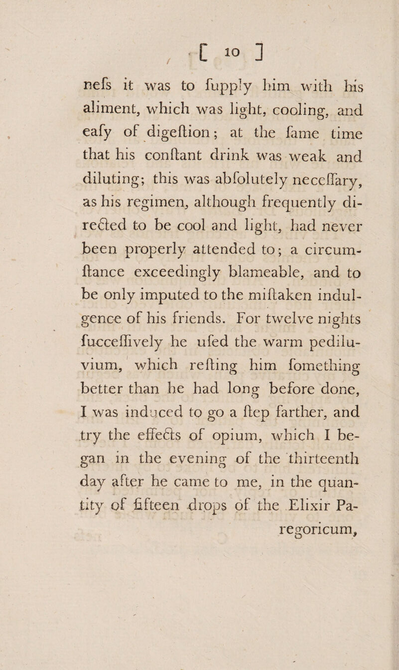 / nefs it was to fupply him with his aliment, which was light, cooling, and eafy of digeftion; at the fame time that his conftant drink was weak and diluting; this was abfolutely necelfary, as his regimen, although frequently di- refted to be cool and light, had never been properly attended to; a circum- ftance exceedingly blameable, and to be only imputed to the miftaken indul¬ gence of his friends. For twelve nights fucceffively he ufed the warm pedilu- vium, which refting him fomething better than he had long before done, I was induxed to go a ftep farther, and .try the effefts of opium, which I be¬ gan in the evening of the thirteenth day after he came to me, in the quan¬ tity of fifteen drops of the Elixir Pa- regoricum.