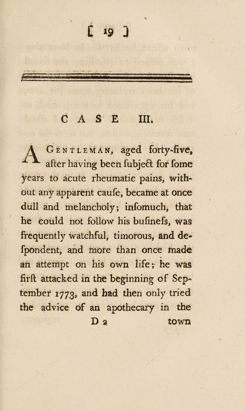 £ C! A S E Illi A G E N11E M A sr, aged forty-five, after having been fubjeft for fome years to acute rheumatic painSj with¬ out any apparent caufe, becatne at once dull and melancholy, infomuch> that he could not follow his bufinefs, was frequently watchful^ timorous, and de- fpondentj and more than once made an atteiiipt on his own life; he was firft attacked in the beginning of Sep¬ tember i773j and had then only tried the advice of an apothecary in the D a town