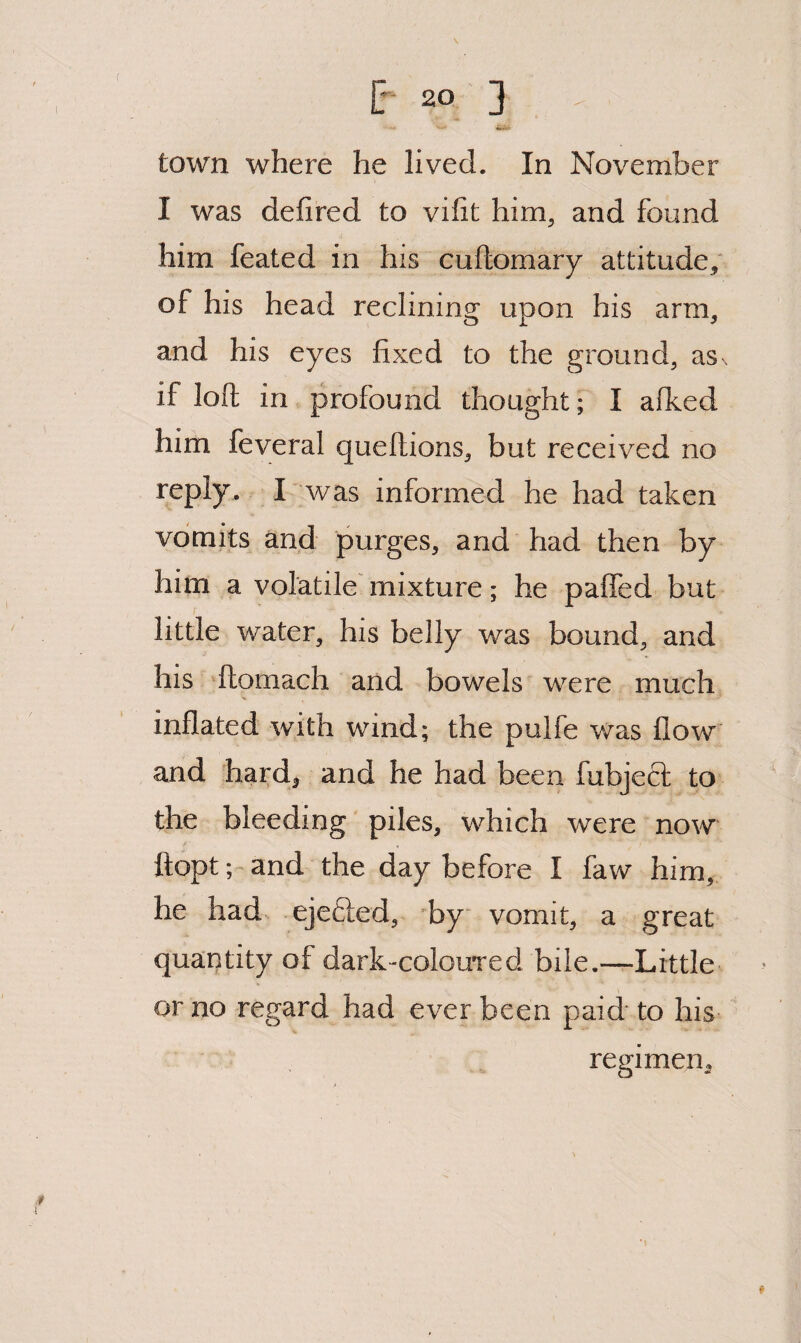 town where he lived. In November I was defired to vifit him^ and found him feated in his cuftomary attitude, of his head reclining upon his arm, and his eyes fixed to the ground, as. if loft in profound thought; I afked him feveral queftions, but received no reply. I' was informed he had taken vomits and purges, and had then by him a volatile' mixture; he paffed but little water, his belly was bound, and his ^ftomach and bowels were much inflated with wind; the pulfe v/as flow and hard, and he had been fubjeft to the bleeding piles, which were now ftopt; and the day before I faw him, he had ejefted, by vomit, a great quantity of dark-colouTcd bile.—Little or no regard had ever been paid to his regimen. ♦