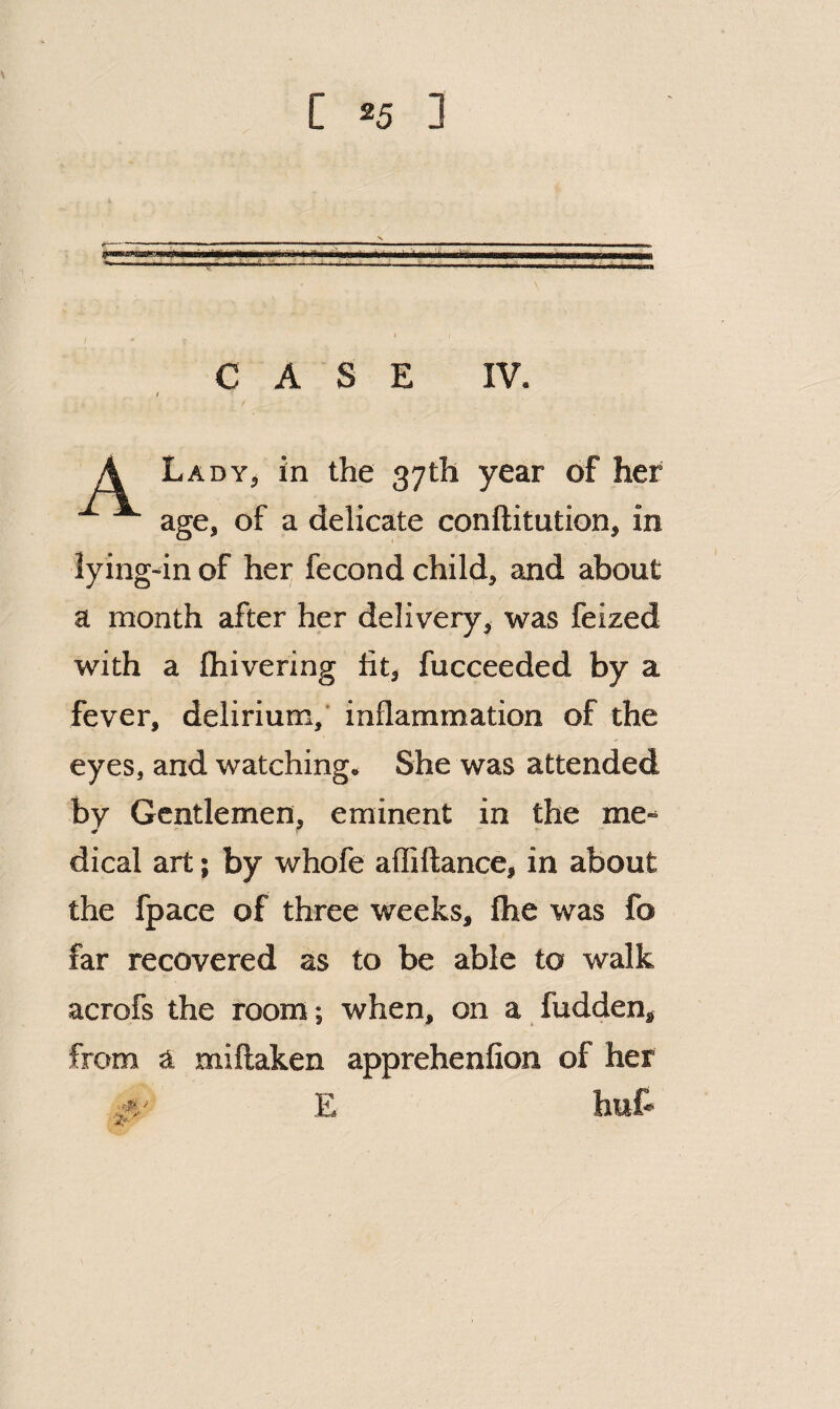 CASE IV. I / A Lady, in the 37th year of her ^ age, of a delicate conftitution, in lying-in of her fecond child, and about a month after her delivery, was feized with a fliivering fit, fucceeded by a fever, delirium,’ inflammation of the eyes, and watching. She was attended by Gentlemen, eminent in the me¬ dical art; by whofe aflillance, in about the fpace of three weeks, Ihe was fo far recovered as to be able to walk acrofs the room; when, on a hidden, from a miftaken apprehenfion of her A' E hut