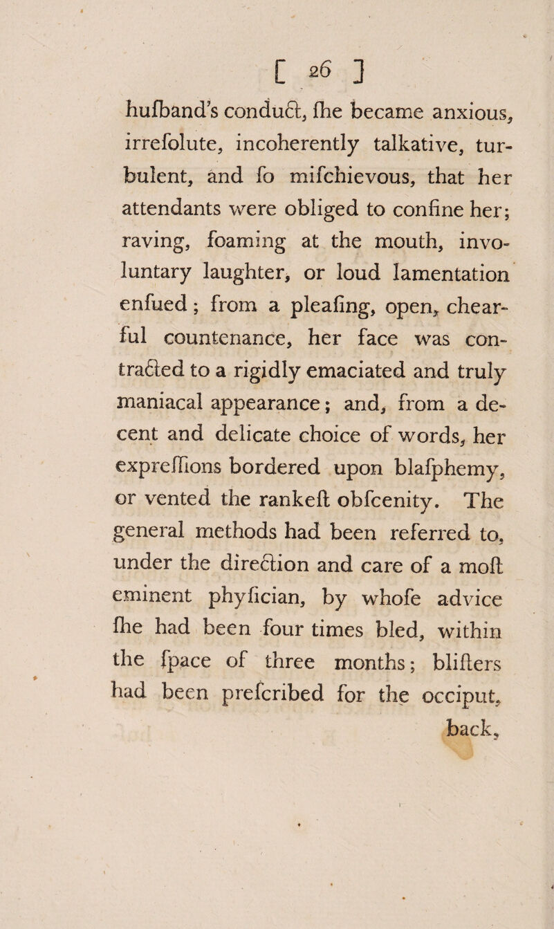 hufband’s conduft, fhe became anxious, irrefolute, incoherently talkative, tur¬ bulent, and fo mifchievous, that her attendants were obliged to confine her; raving, foaming at the mouth, invo¬ luntary laughter, or loud lamentation enfued ; from a pleafing, open, chear- ful countenance, her face was con¬ tracted to a rigidly emaciated and truly maniacal appearance; and, from a de¬ cent and delicate choice of words, her exprelfions bordered upon blafphemy, or vented the rankeft obfcenity. The general methods had been referred to, under the direction and care of a moll eminent phyfician, by whofe advice fhe had been four times bled, within the fpace of three months; blifters had been prefcribed for the occiput, back. 1
