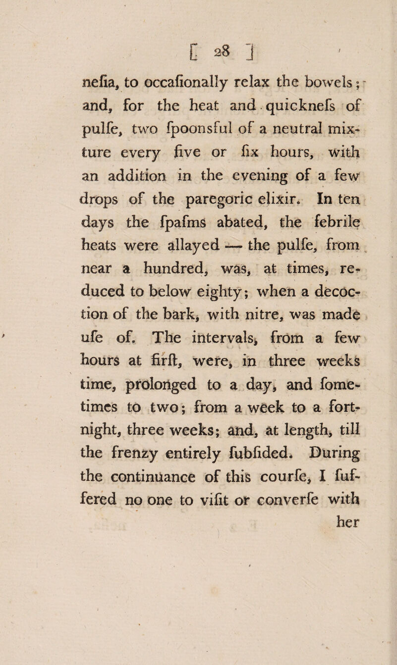 nefia, to occafionally relax the bowels; - and, for the heat and quicknefs of pulfe, two Ipoonsful of a neutral mix¬ ture every five or fix hours, with an addition in the evening of a few drops of the paregoric elixir. In ten days the fpafms abated, the febrile heats were allayed —• the pulfe, froin near a hundred, was, at times, re¬ duced to below eighty; when a decoc¬ tion of the bark, with nitre, was made ufe of. The intervals* from a few hours at fifft, wefe* in three weeks time, prolonged to a day* and fome- times to two; from a week to a fort¬ night, three weeks; and, at length* till the frenzy entirely fubfided» During the continuance of this courfe* I fuf- fered no one to vifit or converfe with her