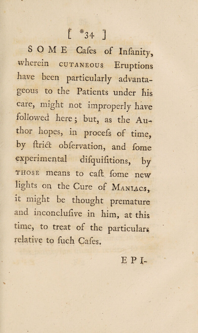 f *3+ ] SOME Cafes of Infanity, wherein cutaneous, Eruptions have been particularly advanta¬ geous to the Patients under his care, might not improperly have followed here; but, as the Au-^ thor hopes, in procefs of time, by ftridt oblervation, and lome experimental difquifitions, by those means to caft lome new lights on the Cure of Maniacs,. it might be thought premature and inconclulive in him, at this time, to treat of the particulars, relative tp fuch Cafes. E P I-
