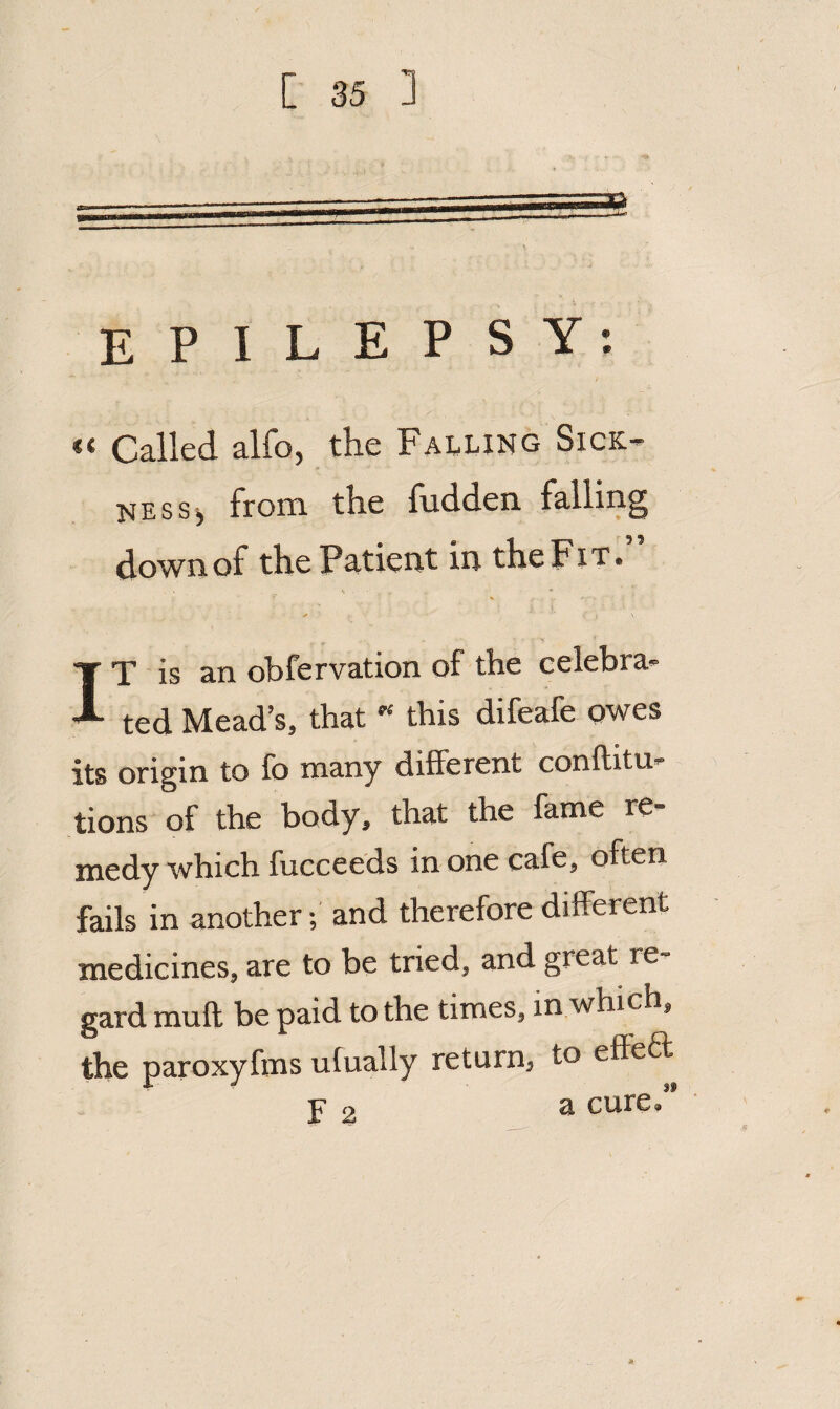 EPILEPSY: << Called alfo, the Failing SicK’- ness^ from the hidden falling down of the Patient in the Fit* IT is an obfervation of the celebra¬ ted Mead’s, that ” this difeafe owes its origin to fo many different conftitu- tions of the body, that the fame re¬ medy which fucceeds in one cafe, often fails in another; and therefore different medicines, are to be tried, and great re¬ gard muff be paid to the times, in which, the paroxyfms ulually return, to effect