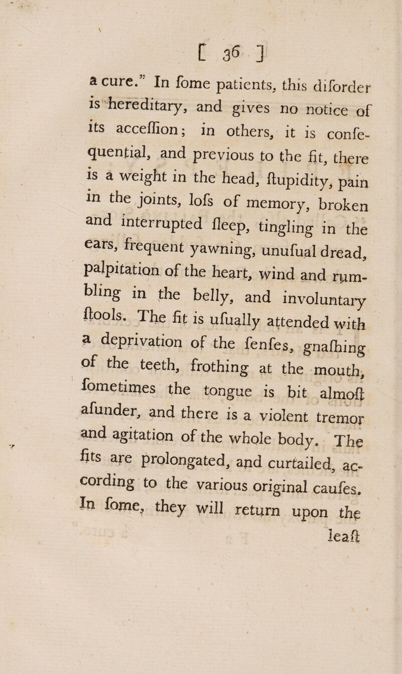 \ [ 3® J a cure.’ In fome patients, this diforder is hereditary, and gives no notice of its acceffion; in others, it is confe- quential, and previous to the fit, there is a weight in the head, ftupidity, pain in the joints, lofs of memory, broken and interrupted lleep, tingling in the ears, frequent yawning, unufual dread, palpitation of the heart, wind and rum¬ bling in phe belly, and involuntary ftools. The fit is ufu^lly attended with a deprivation of the fenfes, gnafhing of the teeth, frothing at the mouthi fometinaes the tongue is bit almof]: afunder, and there is a violent tremor and agitation of the whole body. The fits are prolongated, and curtailed, ac¬ cording to the various original caufes. In fome, they will return upon the leaft t