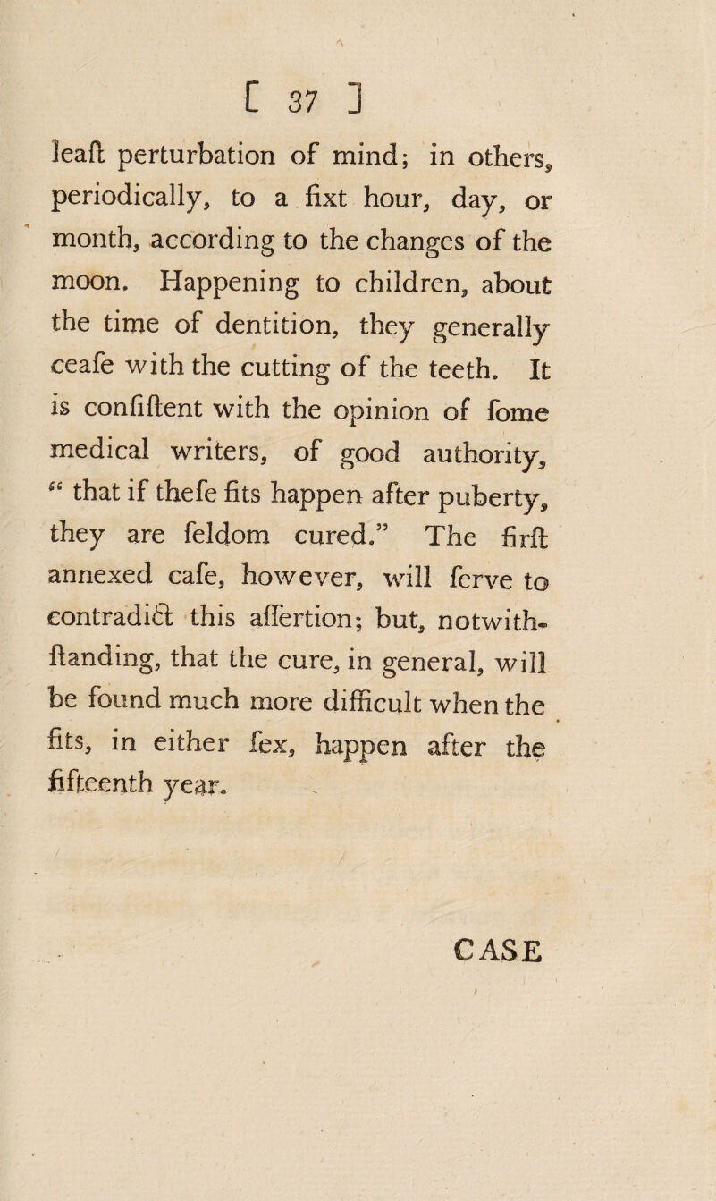 lead perturbation of mind; in others, periodically, to a.fixt hour, day, or month, according to the changes of the moon. Happening to children, about the time of dentition, they generally ceafe with the cutting of the teeth. It is confiftent with the opinion of fome medical writers, of good authority, “ that if thefe fits happen after puberty, they are feldom cured.” The firft annexed cafe, however, will ferve to eontradift this affertion; but, notwith- llanding, that the cure, in general, will be found much more difficult when the fits, in either fex, happen after the fifteenth year. CASE