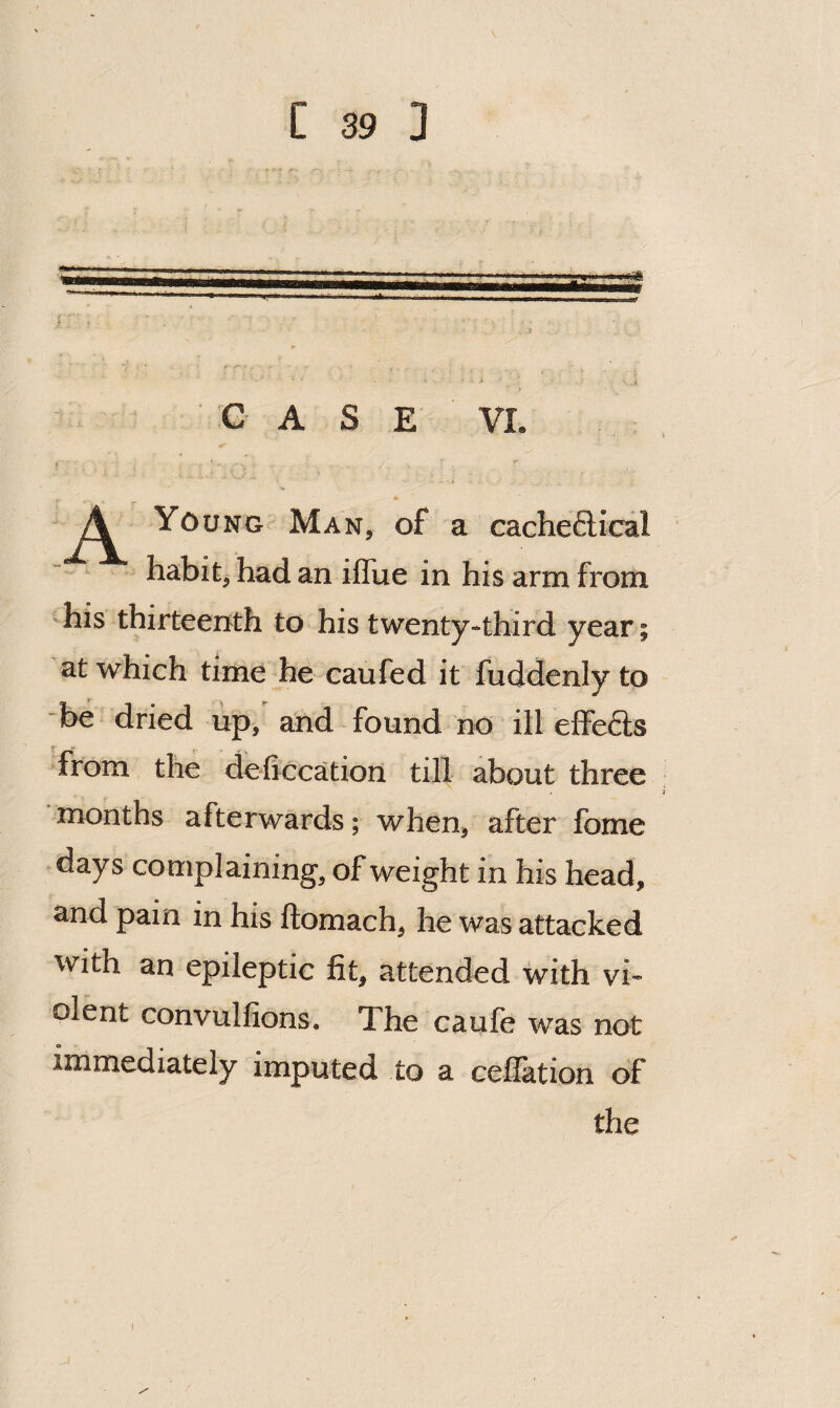 CASE VI. * A Young Man, of a cacheftical habit, had an ilTue in his arm from -his thirteenth to his twenty-third year; at which time he caufed it fuddenly to be dried up, and found no ill effefts *^from the deficcation till about three months afterwards; when, after fome days complaining, of weight in his head, and pain in his ftomach, he was attacked with an epileptic fit, attended with vi¬ olent convulfions. The caufe was not immediately imputed to a cefTation of the s