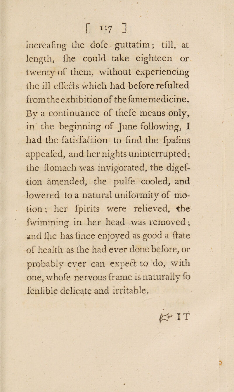 [ ”7 ] increafing the dofe. guttatim; till^ at length, Ihe could take eighteen or twenty of them, without experiencing the ill elFefls vehich had before refulted from the exhibition of the fame medicine. By a continuance of thefe means only, in the beginning of June following, I had the fatisfaftion to find the fpafms appeafed, and her nights uninterrupted; the ftomach was invigorated, the digef- don amended, the pulfe cooled, and lowered to a natural uniformity of mo- « tion; her fpirits were relieved, the fwimming in her head was removed; and file has fince enjoyed as good a ftate of health as flie had ever done before, or proba.bIy ever can expedt to do, with one, whofe nervous frame is naturally fo fenfible delicate and irritable. I::? IT
