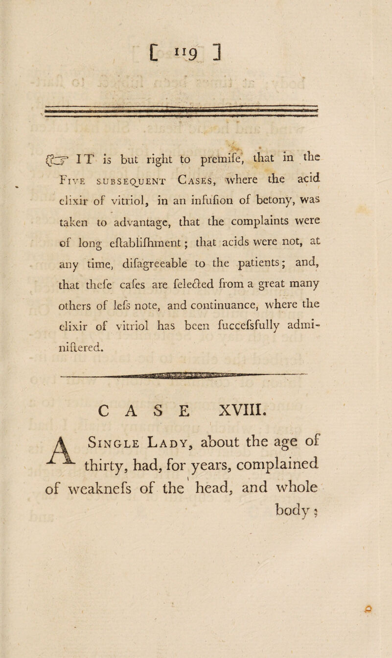 C 9 3 IT is but right to premife' that in the Five subsequent Cases, where the acid elixir of vitriol, in an infufion of betony, was taken to advantage, that the complaints were of long eflablifhment; that acids were not, at any time, difagreeable to the patients; and, that thefe cafes are fele£led from a great many others of iefs note, and continuance, where the elixir of vitriol has been fuccefsfully admi« nillered. CASE XVIIL I A Single Lady, about the age of ^ ^ thirty, had, for years, coniplained of weaknefs of the head, and whole body 5