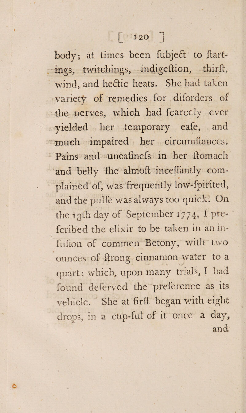 body; at times been fubjecl to ftart- , ings, twitchings, indigeftion, thirft^ wind, and heftic heats. She had taken varietj^ of remedies for diforders of the nerves, which had fcarcely, ever yielded her temporary eafe, and much impaired her circumftanccs. Pains and uneafinefs in her ftomach ‘and belly fhe almoft inceflantly com- plained of, was frequently low-fpirited, and the pulfe was always too quick! On the 13th day of September 1774, I pre- fcribed the elixir to be taken in an in- fuiion of commen Betony, with two ounces of ftrong cinnamon water to a quart; which, upon many trials, I had found deferved the preference as its vehicle. She at firft began v/ith eight drops^ in a cup-ful of it once a day^ and