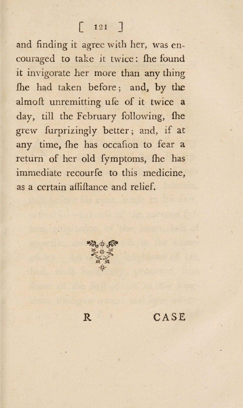 and finding it agree with her^ was en¬ couraged to take it twice: fhe found it invigorate her more than any thing fhe had taken before; and, by the almoft unremitting ufe of it twice a day, till the February following, fhe grew furprizingly better; and, if at any time, fhe has occafion to fear a return of her old fymptoms, fhe has immediate recourfe to this medicine, as a certain afliftance and relief.
