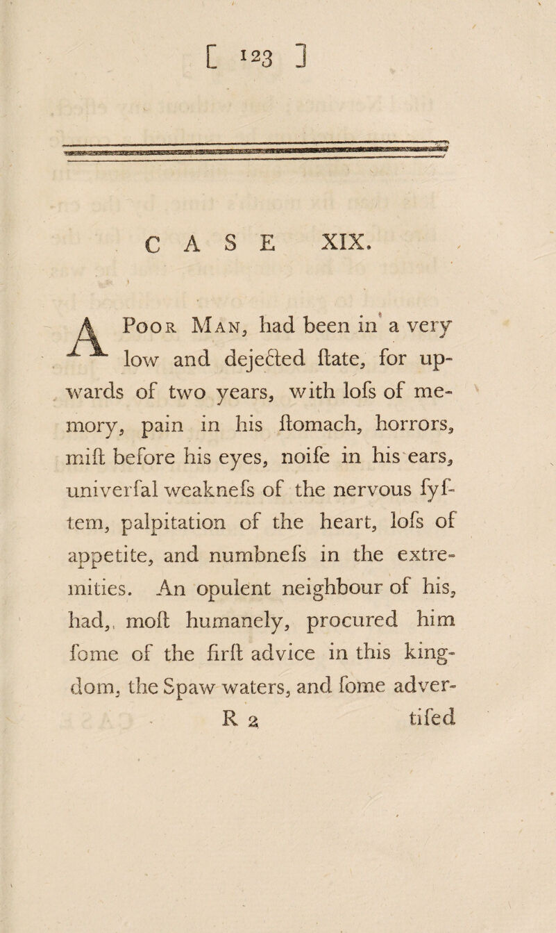 CASE XIX. i A Poor Man^ had been in a very ^ low and dejefted date, for up¬ wards of two years, with lofs of me¬ mory, pain in his ftomach, horrors, mift before his eyes, noife in his'ears, univerfal weaknefs of the nervous fyf- tern, palpitation of the heart, lofs of appetite, and numbnefs in the extre¬ mities. An opulent neighbour of his, had,, molt humanely, procured him fome of the firft advice in this king¬ dom, the Spaw waters, and fome adver- R 2, tifed