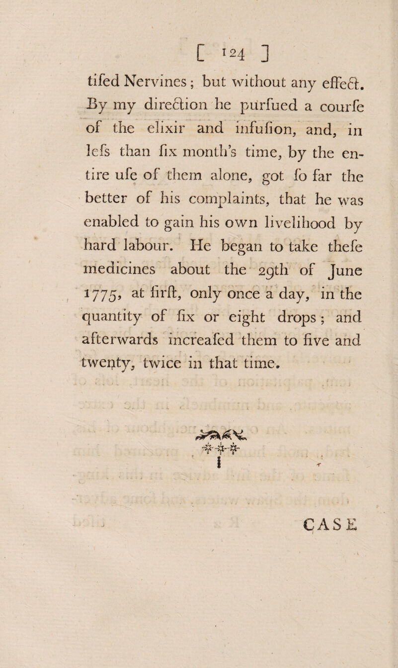 tifed Nervines; but without any efFeft. By my direftion he purfued a courfe of the elixir and infufion, and, in lefs than fix month’s time, by the en¬ tire ufe of them alone, got fo far the better of his complaints, that he was enabled to gain his own livelihood by hard labour. He began to take thefe medicines about the 2gth of June 1775, at firft, only once a day, in the quantity of fix or eight drops ; and afterwards increafed them to five and twepty, twice in that time. I I