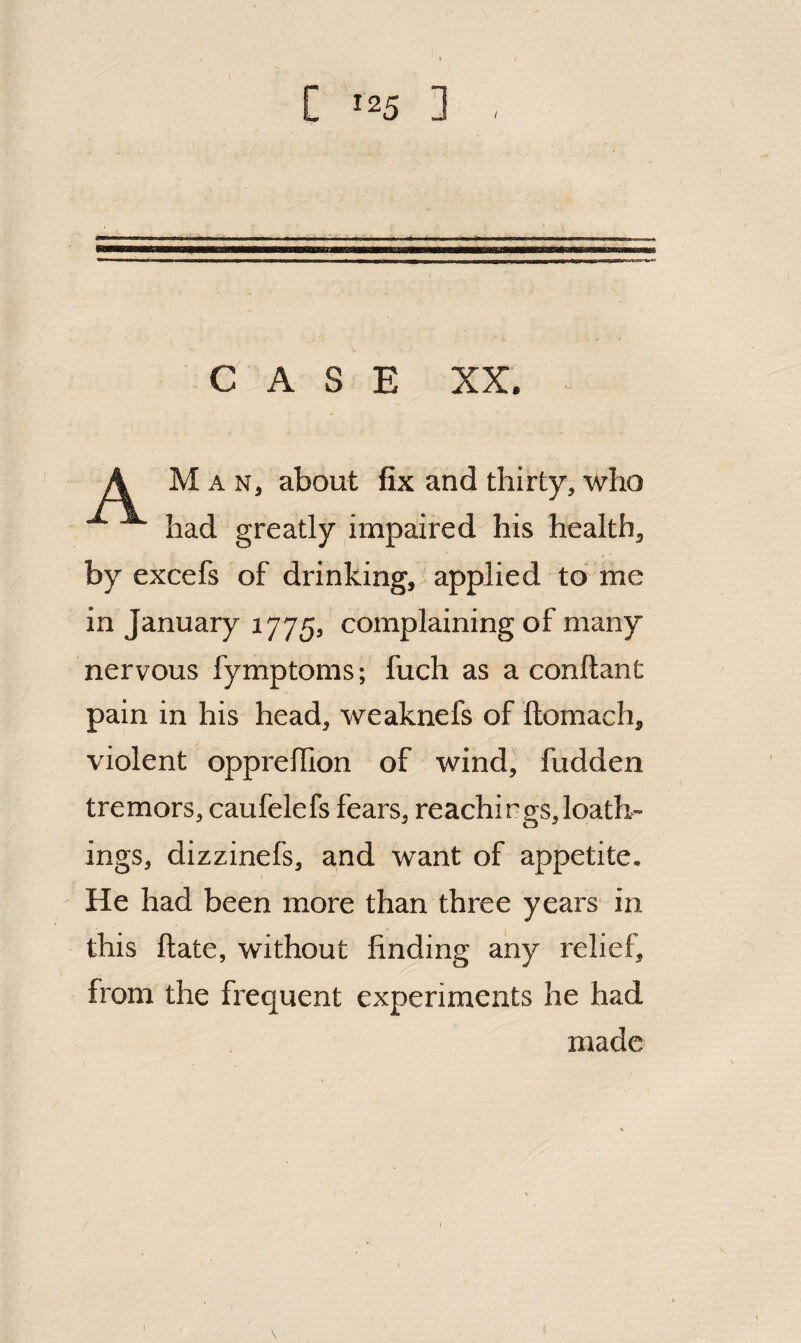 CASE XX. Man, about fix and thirty, who had greatly impaired his health, by excefs of drinking, applied to me in January 1775, complaining of many nervous fymptoms; fuch as a conftant pain in his head, weaknefs of ftomach, violent oppreflion of wind, fudden tremors, caufelefs fears, Teachings, loath¬ ings, dizzinefs, and want of appetite. He had been more than three years in this ftate, without finding any relief, from the frequent experiments he had made
