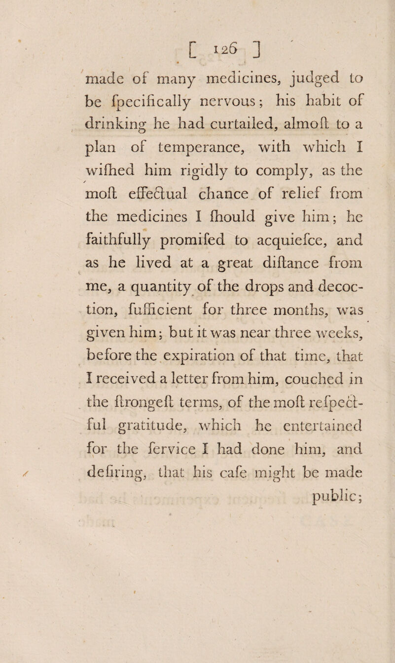 C ^26 ] m made of many medicines, judged Lo be fpecifically nervous; his habit of drinking: he had curtailed, almoil to a plan of temperance, with which I wifhed him rigidly to comply, as the / moll efFe6lual chance of relief from the medicines I fhould give him; he faithfully promifed to acquiefce, and as he lived at a great diftance from me, a quantity of the drops and decoc¬ tion, fufficient for three months, was given him; but it was near three weeks, before the.expiration of that time, that I received a letter from him, couched in the ftrongeft terms, of the moft refpecl;- fui gratitude, which he entertained for the fervice I had done him, and / deCring, that his cafe might be made public; I 9