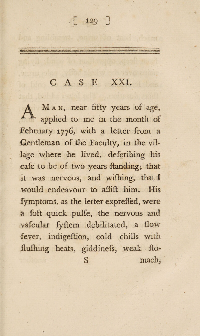 CASE XXI Man, near fifty years of age. applied to me in the month of February 1776, with a letter from a Gentleman of the Faculty, in the vil¬ lage where he lived, defcribing his cafe to be of two years ftanding; that it was nervous, and wifhing, that I would endeavour to alfift him. His fymptoms, as the letter exprelTed, were a foft quick pulfe, the nervous and vafcular fyftem debilitated, a flow fever, indigeftion, cold chills with flufliing heats, giddinefs, weak fto- S machj