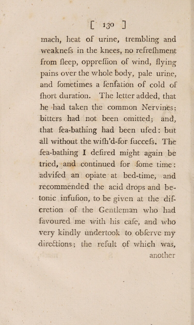 machj heat of urine, trembling and weaknefs in the knees, no refrefhment from fleep, oppreffion of wind, flying pains over the whole body, pale urine, and fometimes a fenfation of cold of fhort duration. The letter added, that he had taken the common Nervines; bitters had not been omitted; and, that fea-bathing had been ufed; but all without the wifh’d-for fuccefs. The fea-bathing I defired might again be tried, and continued for -fome time: advifed an opiate at bed-time, and recommended the acid drops and be- tonic infufion, to be given at the dif- cretion of the Gentleman who had favoured me with his cafe, and who very kindly undertook to obferve my dii'eflions; the refult of which was, another