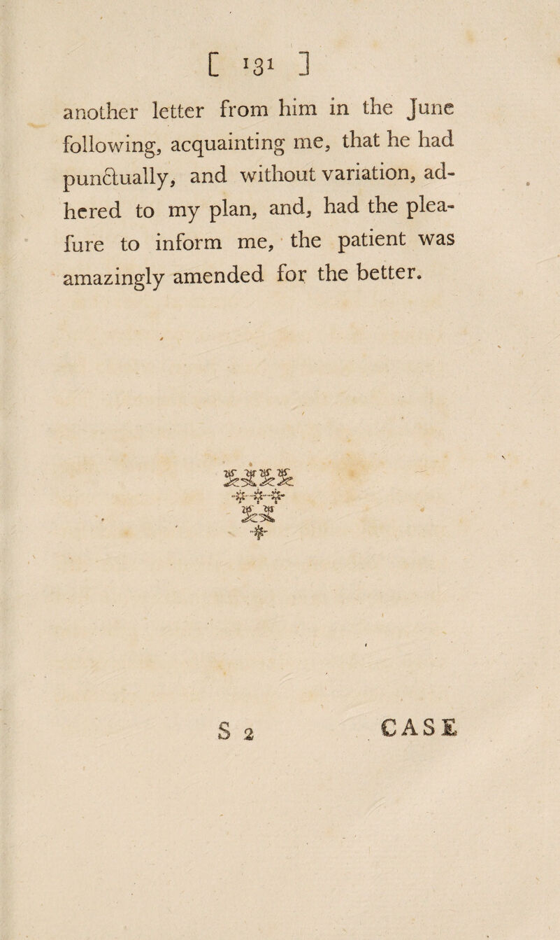 [ ^31 ] another letter from him in the June following, acquainting me, that he had punftually, and without variation, ad¬ hered to my plan, and, had the plea- fure to inform me,' the patient was amazingly amended foi^ the better.