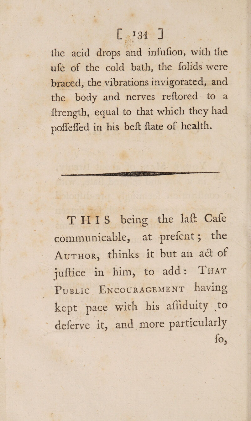 C..I34 ] * * the acid drops and infufion, with the ufe of the cold bath, the folids were braced, the vibrations invigorated, and the body and nerves reftored to a ftrength, equal to that which they had polfelfed in his bell Hate of health. 5 ’ THIS being the laft Cafe communicable, at -prefent; the Author, thinks it but an ad of juftice in him, to add: That Public Encouragement having kept pace with his affiduity to deferve it, and more particularly fo,