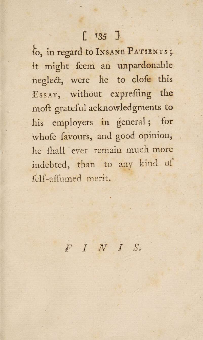 C ^35 3 lb, in regard to Insane Patients I it miglit feem an unpardonable neglect, were be to clofe this Essay, without exprefling the moft grateful acknowledgments to his employers in general; for whofe favours, and good opinion, Ire fhall ever remain much more indebted, than to any kind df felf-aflumed merit. INI