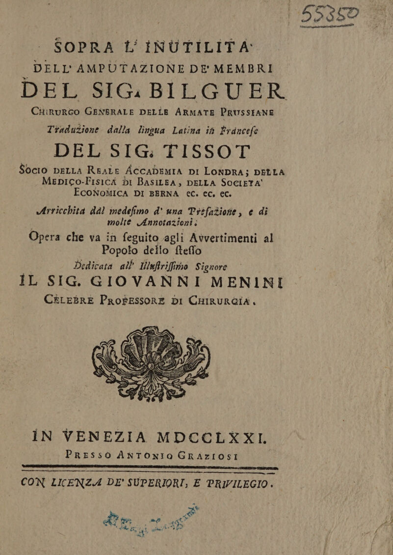 | 55359 SOPRA 1’ INUTILITA: DELL'AMPUTAZIONE DE' MEMBRI DEL SIG. BILGUER Ciirurto GENERALE DELLE ARMATE PRUSSIANE Traduzione dalla lingua Latina ih Francefe “DEL SIG: TISSOT Socio DELLA REALE ACCADEMIA DI LONDRA; DELLA Mepico-FisicA dI BASILEA, DELLA SOCIETA' ECONOMICA DI BERNA €C. ec, ec. Arricchita dal medefimo d' una Prefazione, e di molte Annotazioni; Opera che va in feguito agli Avvertimenti al Popolo dello fteffo Dedicata all’ IWnfriffimo Signore IL SIG. GIOVANNI MENINI CELEBRE Professore DI CHIRURGIA, iN VENEZIA MDCCLXXL Presso ANTONIO GRAZIOSI CON LICENZA DE' SUPERIORI; E PRIVILEGIO.