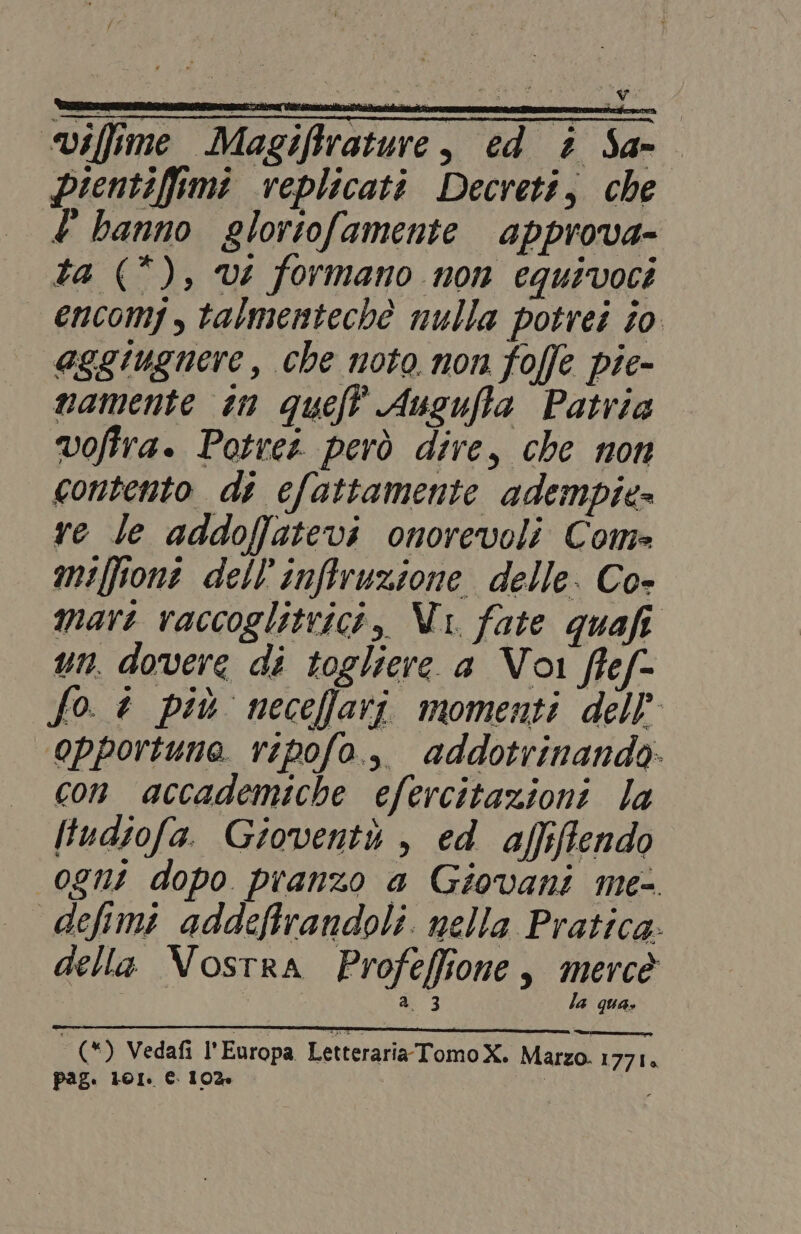 “viffime Magiftrature, ed è Sam pientiffimi replicati Decreti, che .£ banno gloriofamente approva- ta (*), vi formano non equivoci encomj,talmentechè nulla potrei to eggiugnere , che noto non foffe pie- mamente in queft Auguffa Patria voffra. Potrei però dire, che non contento di elattamente adempie- re le addoffatevi onorevoli Com» milione dell'inffruzione delle. Co- mari vaccoglitvici, Vi fate quafi un. dovere di togliere a Voi flef- fo. a più neceffari momenti dell’ opportuna vipofa.,, addotrinando: con accademiche efercitazioni la ltudiofa. Gioventù , ed affiffendo _0gnt dopo pranzo a Giovani me- defimi addeftrandoli. nella Pratica: della Vostra Profeffione, mercè a. 3 la qua. (*) Vedafi l'Europa LetterariaTomoX. Marzo. 1771. pag. 101. € 10% LE
