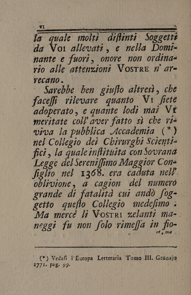 la quale molti diffinti. Soggette da Voi allevati, e nella Domt- nante e fuori, onore non ordina= rio alle attenzioni Vosrre # ar- recano. IAS Sarebbe ben giuflo altresi, che face rilevare quanto Vi fiete adoperato, e quante lodi mai Vi meritate coll’aver fatto sì che ri viva la pubblica Accademia (*) nel Collegio dei Chirurghi Scienti= fici, la quale infittita con Sovrana Legge del Sereniffitmo Maggior Con= figlio nel 1308. era caduta nell’ Ia Rorane: a cagion del numero. grande di fatalità cui andò fog- getto quefto Collezio medefimo è» — Ma mercé li Vostri zelanti ma-. neggi fu non folo rimeffa în fio- rey Ma .. «_ (*) Veda l'Europa Letteraria Tomo HI. Geunajg 1771. peg. 99: ”