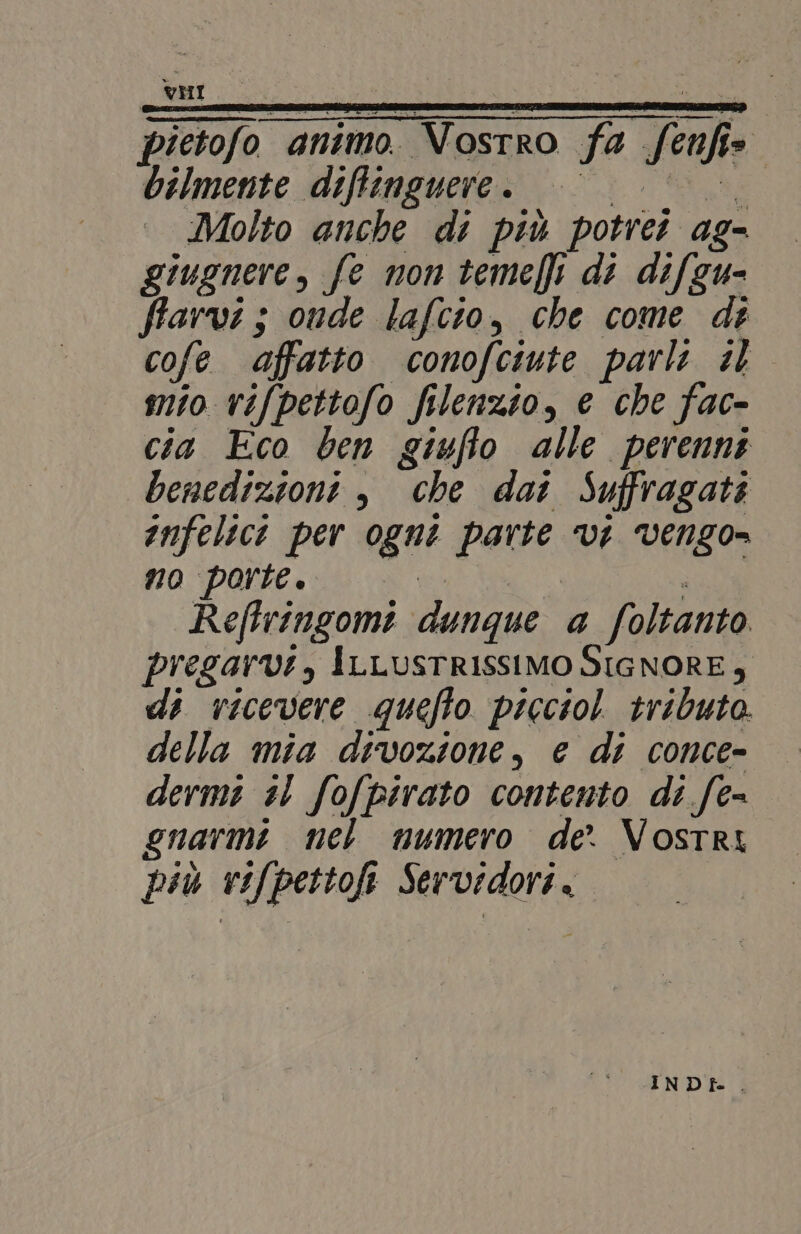 L74560 È pietofo animo. Vostro fa fenfi» bilmente diffinguere . e Molto anche di più potrei ag- giugnere, fe mon teme} di difgu- farvi; onde lafcio, che come de cofe affatto conofciute parli il mio vifpettofo filenzio, e che fac- cia Eco ben giufto alle perenni benedizioni è, che dat Suffragati infelici per ogni parte ‘vi vengo- no porte. ui Reftringomi dunque a foltanto. pregarvi, ILLUSTRISSIMO SIGNORE $ di ricevere quefto picciol tributo. della mia divozione, e di conce- dermi sl fofpirato contento di fe= gnarmi nel numero de. Vostri più vifpettofi Servidori. INDf. .