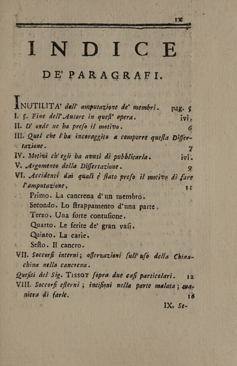 Inurura dell' amputazione de' membri. I f. Fine dell'Autore in queft’ opera. ivi» Il D onde ne ha prefo îl motivo, 6 1Il. Quel che l'ha incoraggito 4 comporre quefla Differ- » tazione. pag. $ 7 IV. Motivi ch'egli ba avuti di pubblicarla. ivi. V. Argomento della Differtazione . 9 VI. Accidenti dai quali c fiato prefo il motivo di fare è l'Aamputazione, Primo. La cancrena d' un ASCRS Secondo. Lo ftrappamento d'una parte. Ferzo. Una forte contufione. Quarto. Le ferite de’ gran vali È Quinto. La carie, Sefto. Il cancro. VII. Soccorfi interni; offervazioni [ul} h/0 della Chivz: « China nella cancrena. Quefiti del Sig. Tissot fipra due cafî particolari. 12° VIII Soccorfi efferni ; incifioni vella parte Matt ; «a niera di farle. 16 U